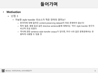 들어가며
• Motivation
 난점 3
• 가능한 style transfer 리소스가 적은 언어의 경우는?
– 한국어에 대해 알려진 content-preserving dataset이 따로 존재하지 않는다!
– 특히 질문, 명령 등과 같은 directive sentence들에 대해서는 `격식’ style transfer 연구가
비교적 조금 되었다
– 격식에 관한 sentence style transfer corpus가 있다면, 우리 나라 같은 문화권에서는 유
용하게 사용할 수 있을 것
5
 
