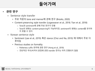 들어가며
• 관련 연구
 Sentence style transfer
• 주로 작문의 tone and manner에 관해 연구 (Brooks, 2020)
• Content-preserving style transfer (Logeswaran et al., 2018; Tian et al., 2018)
– Tone과 sentiment에 관해 주로 연구가 진행
– Tone의 변화는 content-preserving이 가능하지만, sentiment의 변화는 content를 유지하
지 못할 수 있다
 Korean sentence style
• Sentiment (Lee et al., 2019) 혹은 stance (Choi and Na, 2019) 에 대해서 주로 다
루어짐
• Previous studies on formality
– Politeness suffix 유무에 관한 연구 (Hong et al., 2018)
– 전반적인 격식/비격식 문장에 관한 transfer 연구는 아직 진행되지 않음
6
 