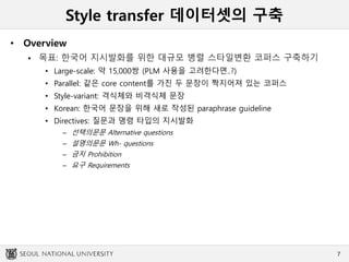 Style transfer 데이터셋의 구축
• Overview
 목표: 한국어 지시발화를 위한 대규모 병렬 스타일변환 코퍼스 구축하기
• Large-scale: 약 15,000쌍 (PLM 사용을 고려한다면..?)
• Parallel: 같은 core content를 가진 두 문장이 짝지어져 있는 코퍼스
• Style-variant: 격식체와 비격식체 문장
• Korean: 한국어 문장을 위해 새로 작성된 paraphrase guideline
• Directives: 질문과 명령 타입의 지시발화
– 선택의문문 Alternative questions
– 설명의문문 Wh- questions
– 금지 Prohibition
– 요구 Requirements
7
 