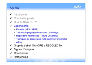 Agenda

  Introducció
  Conceptes previs
  Què és l'OAI-ORE?
  Experiments
  •   Foresite (HP i JSTOR)
  •   TheOREM project (University of Cambridge)
  •   Repositoris holandesos (Tilburg University)
  •   Tècniques de preservació (Old Dominion University)
  •   Altres
  Grup de treball OAI-ORE a RECOLECTA
  Signes d'adopció
  Conclusions
  Referències
 