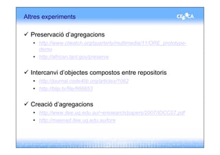 Altres experiments

  Preservació d’agregacions
   • http://www.ctwatch.org/quarterly/multimedia/11/ORE_prototype-
     demo
   • http://african.lanl.gov/preserve


  Intercanvi d’objectes compostos entre repositoris
   • http://journal.code4lib.org/articles/1062
   • http://blip.tv/file/866653


  Creació d’agregacions
   • http://www.itee.uq.edu.au/~eresearch/papers/2007/IDCC07.pdf
   • http://maenad.itee.uq.edu.au/lore
 
