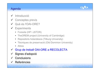 Agenda

  Introducció
  Conceptes previs
  Què és l'OAI-ORE?
  Experiments
  •   Foresite (HP i JSTOR)
  •   TheOREM project (University of Cambridge)
  •   Repositoris holandesos (Tilburg University)
  •   Tècniques de preservació (Old Dominion University)
  •   Altres
  Grup de treball OAI-ORE a RECOLECTA
  Signes d'adopció
  Conclusions
  Referències
 
