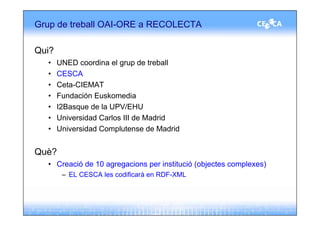 Grup de treball OAI-ORE a RECOLECTA

Qui?
  •    UNED coordina el grup de treball
  •    CESCA
  •    Ceta-CIEMAT
  •    Fundación Euskomedia
  •    I2Basque de la UPV/EHU
  •    Universidad Carlos III de Madrid
  •    Universidad Complutense de Madrid


Què?
  • Creació de 10 agregacions per institució (objectes complexes)
        – EL CESCA les codificarà en RDF-XML
 