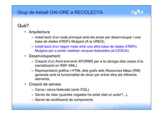 Grup de treball OAI-ORE a RECOLECTA

Què?
  • Arquitectura
       – Instal·lació d’un node principal amb les eines per desenvolupar i una
         base de dades d’RDFs Mulgara (A la UNED).
       – Instal·lació d’un segon node amb una altra base de dades d’RDFs
         Mulgara per a poder realitzar cerques federades (al CESCA).
  • Desenvolupament
       – Creació d’un front-end amb XFORMS per a la càrrega dels casos d’ús
         (serialització en RDF-XML).
       – Representació gràfica i HTML dels grafs dels Resources Maps (RM)
         generats amb la funcionalitat de clicar per entrar dins els diferents
         elements.
  • Creació de serveis
       – Cerca i cerca federada (amb iTQL).
       – Servei de cites (quantes vegades ha estat citat un autor?...).
       – Servei de reutilització de components.
 