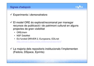 Signes d'adopció

  Experiments i demonstrators

  El model ORE és explorat/recomanat per manegar
  recursos de publicació i de patrimoni cultural en alguns
  projectes de gran visibilitat
   • OREchem
   • NSF DataNet
   • EU funded DRIVER 2, Europeana, EDLnet
     http://driver2.dans.knaw.nl/demonstrator/html


  La majoria dels repositoris institucionals l’implementen
  (Fedora, DSpace, Eprints)
 