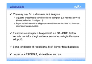 Conclusions

  You may say I'm a dreamer, but imagine...
  • aquesta presentació com un objecte complex que resideix al Web
    (transparències, imatges...)
  • i que serveis de valor afegit com recol·lectors de cites ho detecten
    de manera automàtica.


  Existeixes eines per a l’exportació en OAI-ORE, falten
  serveis de valor afegit sobre aquesta tecnologia i la seva
  adopció.

  Bona tendència al repositoris. Molt per fer fora d’aquests.

  Impacte a PADICAT, si s’estén el seu ús.
 