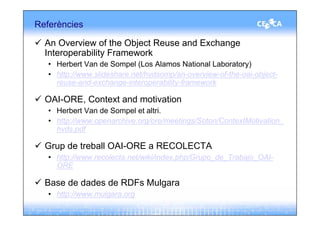 Referències

  An Overview of the Object Reuse and Exchange
  Interoperability Framework
   • Herbert Van de Sompel (Los Alamos National Laboratory)
   • http://www.slideshare.net/hvdsomp/an-overview-of-the-oai-object-
     reuse-and-exchange-interoperability-framework

  OAI-ORE, Context and motivation
   • Herbert Van de Sompel et altri.
   • http://www.openarchive.org/ore/meetings/Soton/ContextMotivation_
     hvds.pdf

  Grup de treball OAI-ORE a RECOLECTA
   • http://www.recolecta.net/wiki/index.php/Grupo_de_Trabajo_OAI-
     ORE

  Base de dades de RDFs Mulgara
   • http://www.mulgara.org
 