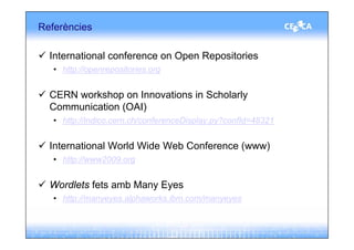 Referències

  International conference on Open Repositories
   • http://openrepositories.org


  CERN workshop on Innovations in Scholarly
  Communication (OAI)
   • http://indico.cern.ch/conferenceDisplay.py?confId=48321


  International World Wide Web Conference (www)
   • http://www2009.org


  Wordlets fets amb Many Eyes
   • http://manyeyes.alphaworks.ibm.com/manyeyes
 
