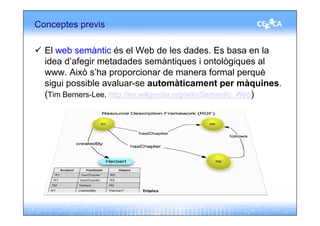 Conceptes previs

  El web semàntic és el Web de les dades. Es basa en la
  idea d’afegir metadades semàntiques i ontològiques al
  www. Això s’ha proporcionar de manera formal perquè
  sigui possible avaluar-se automàticament per màquines.
  (Tim Berners-Lee, http://en.wikipedia.org/wiki/Semantic_Web)
 