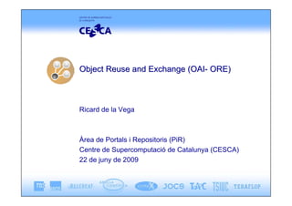 Object Reuse and Exchange (OAI- ORE)



Ricard de la Vega



Àrea de Portals i Repositoris (PiR)
Centre de Supercomputació de Catalunya (CESCA)
22 de juny de 2009
 
