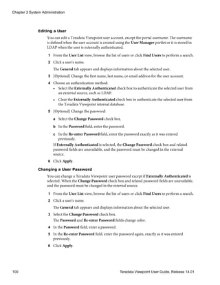 Editing a User
You can edit a Teradata Viewpoint user account, except the portal username. The username
is defined when the user account is created using the User Manager portlet or it is stored in
LDAP when the user is externally authenticated.
1 From the User List view, browse the list of users or click Find Users to perform a search.
2 Click a user's name.
The General tab appears and displays information about the selected user.
3 [Optional] Change the first name, last name, or email address for the user account.
4 Choose an authentication method:
• Select the Externally Authenticated check box to authenticate the selected user from
an external source, such as LDAP.
• Clear the Externally Authenticated check box to authenticate the selected user from
the Teradata Viewpoint internal database.
5 [Optional] Change the password:
a Select the Change Password check box.
b In the Password field, enter the password.
c In the Re-enter Password field, enter the password exactly as it was entered
previously.
If Externally Authenticated is selected, the Change Password check box and related
password fields are unavailable, and the password must be changed in the external
source.
6 Click Apply.
Changing a User Password
You can change a Teradata Viewpoint user password except if Externally Authenticated is
selected. When the Change Password check box and related password fields are unavailable,
and the password must be changed in the external source.
1 From the User List view, browse the list of users or click Find Users to perform a search.
2 Click a user's name.
The General tab appears and displays information about the selected user.
3 Select the Change Password check box.
The Password and Re-enter Password fields change color.
4 In the Password field, enter a password.
5 In the Re-enter Password field, enter the password again, exactly as it was entered
previously.
6 Click Apply.
Chapter 3 System Administration
100 Teradata Viewpoint User Guide, Release 14.01
 