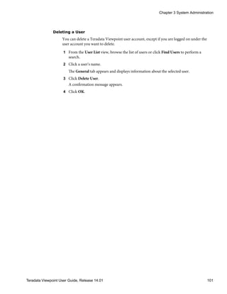 Deleting a User
You can delete a Teradata Viewpoint user account, except if you are logged on under the
user account you want to delete.
1 From the User List view, browse the list of users or click Find Users to perform a
search.
2 Click a user's name.
The General tab appears and displays information about the selected user.
3 Click Delete User.
A confirmation message appears.
4 Click OK.
Chapter 3 System Administration
Teradata Viewpoint User Guide, Release 14.01 101
 