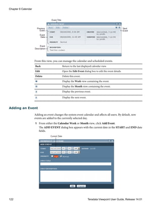 From this view, you can manage the calendar and scheduled events.
Back Return to the last displayed calendar view.
Edit Open the Edit Event dialog box to edit the event details.
Delete Delete this event.
Display the Week view containing the event.
Display the Month view containing the event.
Display the previous event.
Display the next event.
Adding an Event
Adding an event changes the system event calendar and affects all users. By default, new
events are added to the currently selected day.
1 From either the Calendar Week or Month view, click Add Event.
The ADD EVENT dialog box appears with the current date in the START and END date
fields.
Chapter 6 Calendar
122 Teradata Viewpoint User Guide, Release 14.01
 