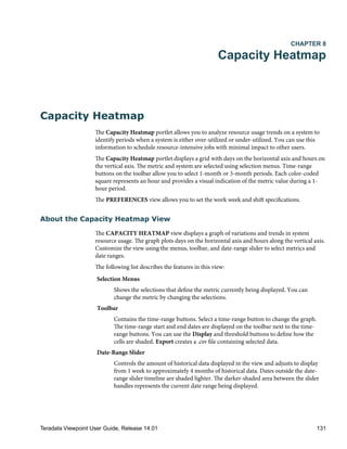 CHAPTER 8
Capacity Heatmap
Capacity Heatmap
The Capacity Heatmap portlet allows you to analyze resource usage trends on a system to
identify periods when a system is either over-utilized or under-utilized. You can use this
information to schedule resource-intensive jobs with minimal impact to other users.
The Capacity Heatmap portlet displays a grid with days on the horizontal axis and hours on
the vertical axis. The metric and system are selected using selection menus. Time-range
buttons on the toolbar allow you to select 1-month or 3-month periods. Each color-coded
square represents an hour and provides a visual indication of the metric value during a 1-
hour period.
The PREFERENCES view allows you to set the work week and shift specifications.
About the Capacity Heatmap View
The CAPACITY HEATMAP view displays a graph of variations and trends in system
resource usage. The graph plots days on the horizontal axis and hours along the vertical axis.
Customize the view using the menus, toolbar, and date-range slider to select metrics and
date ranges.
The following list describes the features in this view:
Selection Menus
Shows the selections that define the metric currently being displayed. You can
change the metric by changing the selections.
Toolbar
Contains the time-range buttons. Select a time-range button to change the graph.
The time-range start and end dates are displayed on the toolbar next to the time-
range buttons. You can use the Display and threshold buttons to define how the
cells are shaded. Export creates a .csv file containing selected data.
Date-Range Slider
Controls the amount of historical data displayed in the view and adjusts to display
from 1 week to approximately 4 months of historical data. Dates outside the date-
range slider timeline are shaded lighter. The darker-shaded area between the slider
handles represents the current date range being displayed.
Teradata Viewpoint User Guide, Release 14.01 131
 