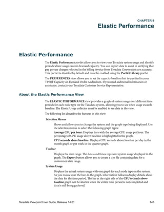 CHAPTER 9
Elastic Performance
Elastic Performance
The Elastic Performance portlet allows you to view your Teradata system usage and identify
periods where usage exceeds licensed capacity. You can export data to assist in verifying that
pay per use charges reflected in the billing invoice from Teradata Corporation are accurate.
This portlet is disabled by default and must be enabled using the Portlet Library portlet.
The PREFERENCES view allows you to set the capacity baseline that is specified in your
TPERF Capacity on Demand Order Addendum. If you need additional information or
assistance, contact your Teradata Customer Service Representative.
About the Elastic Performance View
The ELASTIC PERFORMANCE view provides a graph of system usage over different time
periods for each node type on the Teradata system, allowing you to see when usage exceeds
baseline. The Elastic Usage collector must be enabled to see data in the view.
The following list describes the features in this view:
Selection Menus
Shows and allows you to change the system and the graph type being displayed. Use
the selection menus to select the following graph types:
Average CPU per hour: Displays bars with the average CPU usage per hour. The
percentage of CPU usage above baseline is highlighted in the graph.
CPU seconds above baseline: Displays CPU seconds above baseline per day in the
month graph or per week in the quarter graph.
Toolbar
Displays the date range. The dates and times represent system usage displayed in the
graph. The Export button allows you to create a .csv file containing data for a
customized date range.
System Usage
Displays the actual system usage with one graph for each node type on the system.
As you mouse over the bars in the graph, information balloons display details about
the data for the time period. The bar at the right side of the CPU seconds above
baseline graph will be shorter when the entire time period is not completed and
data is still being gathered.
Teradata Viewpoint User Guide, Release 14.01 145
 
