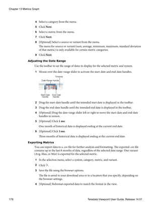 4 Select a category from the menu.
5 Click Next.
6 Select a metric from the menu.
7 Click Next.
8 [Optional] Select a source or variant from the menu.
The menu for source or variant (sum, average, minimum, maximum, standard deviation
of that metric) is only available for certain metric categories.
9 Click Next.
Adjusting the Date Range
Use the toolbar to set the range of dates to display for the selected metric and system.
1 Mouse over the date-range slider to activate the start-date and end-date handles.
2 Drag the start-date handle until the intended start date is displayed in the toolbar.
3 Drag the end-date handle until the intended end date is displayed in the toolbar.
4 [Optional] Drag the date-range slider left or right to move the start-date and end-date
handles in unison.
5 [Optional] Click 1 mo.
One month of historical data is displayed ending at the current end date.
6 [Optional] Click 3 mo.
Three months of historical data is displayed ending at the current end date.
Exporting Metrics
You can export data to a .csv file for further analysis and formatting. The exported .csv file
contains up to the last 8 months of data, regardless of the selected date range. One variant
(Avg, Max, or Min) is exported for the selected metric.
1 In the selection menu, select a system, category, metric, and variant.
2 Click .
3 Save the file using the browser options.
The file is saved to your download area or to a location that you specify, depending on
the browser settings.
4 [Optional] Reformat exported data to match the format in the view.
Chapter 13 Metrics Graph
178 Teradata Viewpoint User Guide, Release 14.01
 