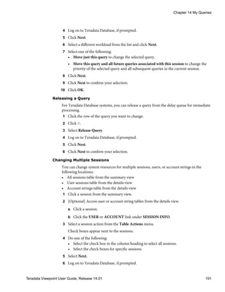 4 Log on to Teradata Database, if prompted.
5 Click Next.
6 Select a different workload from the list and click Next.
7 Select one of the following:
• Move just this query to change the selected query.
• Move this query and all future queries associated with this session to change the
priority of the selected query and all subsequent queries in the current session.
8 Click Next.
9 Click Next to confirm your selection.
10 Click OK.
Releasing a Query
For Teradata Database systems, you can release a query from the delay queue for immediate
processing.
1 Click the row of the query you want to change.
2 Click .
3 Select Release Query.
4 Log on to Teradata Database, if prompted.
5 Click Next.
6 Click Next to confirm your selection.
Changing Multiple Sessions
You can change system resources for multiple sessions, users, or account strings in the
following locations:
• All sessions table from the summary view
• User sessions table from the details view
• Account strings table from the details view
1 Click a session from the summary view.
2 [Optional] Access user or account string tables from the details view.
a Click a session.
b Click the USER or ACCOUNT link under SESSION INFO.
3 Select a session action from the Table Actions menu.
Check boxes appear next to the sessions.
4 Do one of the following:
• Select the check box in the column heading to select all sessions.
• Select the check boxes for specific sessions.
5 Select Next.
6 Log on to Teradata Database, if prompted.
Chapter 14 My Queries
Teradata Viewpoint User Guide, Release 14.01 191
 