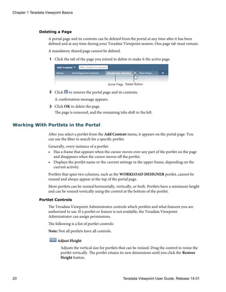 Deleting a Page
A portal page and its contents can be deleted from the portal at any time after it has been
defined and at any time during your Teradata Viewpoint session. One page tab must remain.
A mandatory shared page cannot be deleted.
1 Click the tab of the page you intend to delete to make it the active page.
2 Click to remove the portal page and its contents.
A confirmation message appears.
3 Click OK to delete the page.
The page is removed, and the remaining tabs shift to the left.
Working With Portlets in the Portal
After you select a portlet from the Add Content menu, it appears on the portal page. You
can use the filter to search for a specific portlet.
Generally, every instance of a portlet:
• Has a frame that appears when the cursor moves over any part of the portlet on the page
and disappears when the cursor moves off the portlet.
• Displays the portlet name or the current settings in the upper frame, depending on the
current activity.
Portlets that span two columns, such as the WORKLOAD DESIGNER portlet, cannot be
resized and always appear at the top of the portal page.
Most portlets can be resized horizontally, vertically, or both. Portlets have a minimum height
and can be resized vertically using the control at the bottom of the portlet.
Portlet Controls
The Teradata Viewpoint Administrator controls which portlets and what features you are
authorized to use. If a portlet or feature is not available, the Teradata Viewpoint
Administrator can assign permissions.
The following is a list of portlet controls:
Note: Not all portlets have all controls.
Adjust Height
Adjusts the vertical size for portlets that can be resized. Drag the control to resize the
portlet vertically. The portlet retains its new dimensions until you click the Restore
Height button.
Chapter 1 Teradata Viewpoint Basics
20 Teradata Viewpoint User Guide, Release 14.01
 