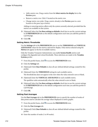 • Add a metric row. Drag a metric from the Select metrics for display list to the
Preview pane.
• Remove a metric row. Click located on the metric row.
• Change metric row order. Drag a metric already in the Preview pane to a new
location in the pane (up or down).
Adding or removing metrics affects only the system currently selected, provided that the
metrics are available on that system.
5 [Optional] Select the Use these settings as defaults check box to use the current settings
in all PREFERENCES tabs as the default configuration each time you add this portlet to
a portal page.
6 Click OK.
Setting Metric Thresholds
Use the Settings tab in the PREFERENCES view to set the THRESHOLD and VERTICAL
AXIS RANGE values for the metrics selected for display. Only metrics selected using the
Metrics tab appear in the list of available metrics.
Only the Teradata Viewpoint Administrator can enable System Health metrics and
configure the degraded and critical thresholds. These selections are made in the Teradata
Systems portlet.
1 From the portlet frame, click to access the PREFERENCES view.
2 Click the Settings tab.
3 [Optional] Click Clear Defaults to clear all user-defined default settings created for this
portlet.
4 [Optional] Enter the THRESHOLD setting for each available metric.
The threshold line does not appear in the view when the value entered is zero or blank.
5 [Optional] Enter the VERTICAL AXIS RANGE for each available metric.
The sparkline scales automatically when the value entered is zero or blank.
6 [Optional] Select the Use these settings as defaults check box to use the current settings
in all PREFERENCES tabs as the default configuration each time you add this portlet to
a portal page.
7 Click OK.
Setting Past Averages
Use the Past Averages tab in the PREFERENCES view to specify the number of weeks of
data points used to calculate the average values displayed in metric graphs.
1 From the portlet frame, click to access the PREFERENCES view.
2 Click the Past Averages tab.
3 [Optional] Click Clear Defaults to clear all user-defined default settings created for this
portlet.
4 Enter the number of weeks (1 to 99 weeks).
Chapter 16 Productivity
212 Teradata Viewpoint User Guide, Release 14.01
 