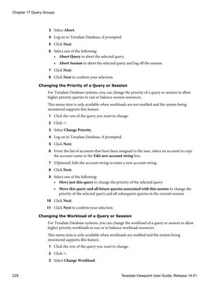 3 Select Abort.
4 Log on to Teradata Database, if prompted.
5 Click Next.
6 Select one of the following:
• Abort Query to abort the selected query.
• Abort Session to abort the selected query and log off the session.
7 Click Next.
8 Click Next to confirm your selection.
Changing the Priority of a Query or Session
For Teradata Database systems, you can change the priority of a query or session to allow
higher priority queries to run or balance session resources.
This menu item is only available when workloads are not enabled and the system being
monitored supports this feature.
1 Click the row of the query you want to change.
2 Click .
3 Select Change Priority.
4 Log on to Teradata Database, if prompted.
5 Click Next.
6 From the list of accounts that have been assigned to the user, select an account to copy
the account name to the Edit new account string box.
7 [Optional] Edit the account string or enter a new account string.
8 Click Next.
9 Select one of the following:
• Move just this query to change the priority of the selected query.
• Move this query and all future queries associated with this session to change the
priority of the selected query and all subsequent queries in the current session.
10 Click Next.
11 Click Next to confirm your selection.
Changing the Workload of a Query or Session
For Teradata Database systems, you can change the workload of a query or session to allow
higher priority workloads to run or to balance workload resources.
This menu item is only available when workloads are enabled and the system being
monitored supports this feature.
1 Click the row of the query you want to change.
2 Click .
3 Select Change Workload.
Chapter 17 Query Groups
228 Teradata Viewpoint User Guide, Release 14.01
 