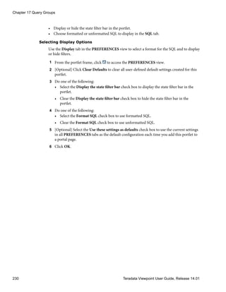 • Display or hide the state filter bar in the portlet.
• Choose formatted or unformatted SQL to display in the SQL tab.
Selecting Display Options
Use the Display tab in the PREFERENCES view to select a format for the SQL and to display
or hide filters.
1 From the portlet frame, click to access the PREFERENCES view.
2 [Optional] Click Clear Defaults to clear all user-defined default settings created for this
portlet.
3 Do one of the following:
• Select the Display the state filter bar check box to display the state filter bar in the
portlet.
• Clear the Display the state filter bar check box to hide the state filter bar in the
portlet.
4 Do one of the following:
• Select the Format SQL check box to use formatted SQL.
• Clear the Format SQL check box to use unformatted SQL.
5 [Optional] Select the Use these settings as defaults check box to use the current settings
in all PREFERENCES tabs as the default configuration each time you add this portlet to
a portal page.
6 Click OK.
Chapter 17 Query Groups
230 Teradata Viewpoint User Guide, Release 14.01
 