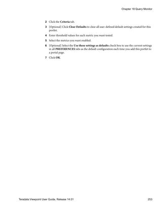 2 Click the Criteria tab.
3 [Optional] Click Clear Defaults to clear all user-defined default settings created for this
portlet.
4 Enter threshold values for each metric you want tested.
5 Select the metrics you want enabled.
6 [Optional] Select the Use these settings as defaults check box to use the current settings
in all PREFERENCES tabs as the default configuration each time you add this portlet to
a portal page.
7 Click OK.
Chapter 18 Query Monitor
Teradata Viewpoint User Guide, Release 14.01 253
 