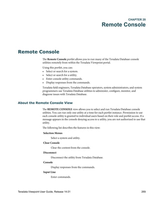 CHAPTER 20
Remote Console
Remote Console
The Remote Console portlet allows you to run many of the Teradata Database console
utilities remotely from within the Teradata Viewpoint portal.
Using this portlet, you can:
• Select or search for a system.
• Select or search for a utility.
• Enter console utility commands.
• Display responses from the commands.
Teradata field engineers, Teradata Database operators, system administrators, and system
programmers use Teradata Database utilities to administer, configure, monitor, and
diagnose issues with Teradata Database.
About the Remote Console View
The REMOTE CONSOLE view allows you to select and run Teradata Database console
utilities. You can run only one utility at a time for each portlet instance. Permission to use
each console utility is granted to individual users based on their role and portlet access. If a
message appears in the console denying access to a utility, you are not authorized to use that
utility.
The following list describes the features in this view:
Selection Menus
Select a system and utility.
Clear Console
Clear the content from the console.
Disconnect
Disconnect the utility from Teradata Database.
Console
Display responses from the commands.
Input Line
Enter commands.
Teradata Viewpoint User Guide, Release 14.01 269
 