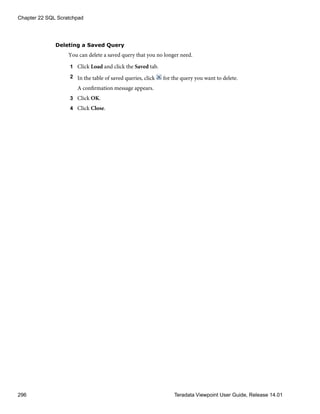 Deleting a Saved Query
You can delete a saved query that you no longer need.
1 Click Load and click the Saved tab.
2 In the table of saved queries, click for the query you want to delete.
A confirmation message appears.
3 Click OK.
4 Click Close.
Chapter 22 SQL Scratchpad
296 Teradata Viewpoint User Guide, Release 14.01
 