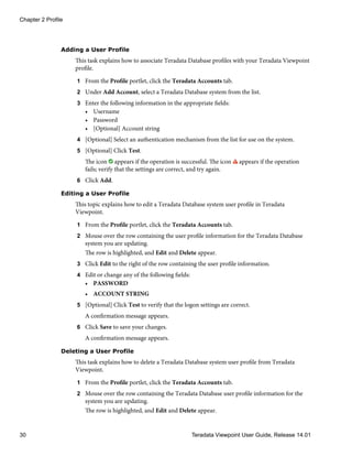 Adding a User Profile
This task explains how to associate Teradata Database profiles with your Teradata Viewpoint
profile.
1 From the Profile portlet, click the Teradata Accounts tab.
2 Under Add Account, select a Teradata Database system from the list.
3 Enter the following information in the appropriate fields:
• Username
• Password
• [Optional] Account string
4 [Optional] Select an authentication mechanism from the list for use on the system.
5 [Optional] Click Test.
The icon appears if the operation is successful. The icon appears if the operation
fails; verify that the settings are correct, and try again.
6 Click Add.
Editing a User Profile
This topic explains how to edit a Teradata Database system user profile in Teradata
Viewpoint.
1 From the Profile portlet, click the Teradata Accounts tab.
2 Mouse over the row containing the user profile information for the Teradata Database
system you are updating.
The row is highlighted, and Edit and Delete appear.
3 Click Edit to the right of the row containing the user profile information.
4 Edit or change any of the following fields:
• PASSWORD
• ACCOUNT STRING
5 [Optional] Click Test to verify that the logon settings are correct.
A confirmation message appears.
6 Click Save to save your changes.
A confirmation message appears.
Deleting a User Profile
This task explains how to delete a Teradata Database system user profile from Teradata
Viewpoint.
1 From the Profile portlet, click the Teradata Accounts tab.
2 Mouse over the row containing the Teradata Database user profile information for the
system you are updating.
The row is highlighted, and Edit and Delete appear.
Chapter 2 Profile
30 Teradata Viewpoint User Guide, Release 14.01
 