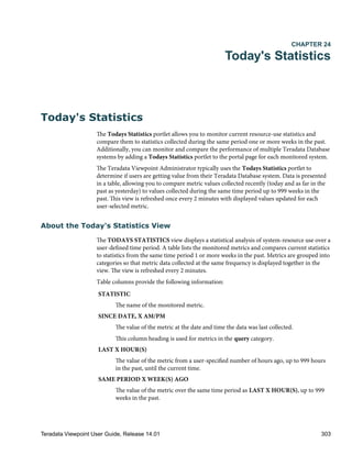 CHAPTER 24
Today's Statistics
Today's Statistics
The Todays Statistics portlet allows you to monitor current resource-use statistics and
compare them to statistics collected during the same period one or more weeks in the past.
Additionally, you can monitor and compare the performance of multiple Teradata Database
systems by adding a Todays Statistics portlet to the portal page for each monitored system.
The Teradata Viewpoint Administrator typically uses the Todays Statistics portlet to
determine if users are getting value from their Teradata Database system. Data is presented
in a table, allowing you to compare metric values collected recently (today and as far in the
past as yesterday) to values collected during the same time period up to 999 weeks in the
past. This view is refreshed once every 2 minutes with displayed values updated for each
user-selected metric.
About the Today's Statistics View
The TODAYS STATISTICS view displays a statistical analysis of system-resource use over a
user-defined time period. A table lists the monitored metrics and compares current statistics
to statistics from the same time period 1 or more weeks in the past. Metrics are grouped into
categories so that metric data collected at the same frequency is displayed together in the
view. The view is refreshed every 2 minutes.
Table columns provide the following information:
STATISTIC
The name of the monitored metric.
SINCE DATE, X AM/PM
The value of the metric at the date and time the data was last collected.
This column heading is used for metrics in the query category.
LAST X HOUR(S)
The value of the metric from a user-specified number of hours ago, up to 999 hours
in the past, until the current time.
SAME PERIOD X WEEK(S) AGO
The value of the metric over the same time period as LAST X HOUR(S), up to 999
weeks in the past.
Teradata Viewpoint User Guide, Release 14.01 303
 