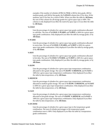 example, if the number of cylinders (CYL) for WAL is 200 for slow grade, 400 for
medium grade, and 200 for fast grade, the % SPACE column lists 25 for slow, 50 for
medium, and 25 for fast, for a total of 100%. When you filter the table by All Zones,
the sum of this column for all storage grades for a given space type is 100%. This
column is only displayed if you filter the matrix by space type or if you filter the table
by All Zones.
% COLD
Lists the percentage of cylinders for a given space type-grade combination allocated
to cold data. The sum of % COLD, % WARM, and % HOT is 100% for a given space
type-grade combination. Only displayed if you filter the table by storage grade, or by
All Zones.
% WARM
Lists the percentage of cylinders for a given space type-grade combination allocated
to warm data. The sum of % COLD, % WARM, and % HOT is 100% for a given
space type-grade combination. Only displayed if you filter the table by storage grade,
or by All Zones.
% HOT
Lists the percentage of cylinders for a given space type-grade combination allocated
to hot data. The sum of % COLD, % WARM, and % HOT is 100% for a given space
type-grade combination. Only displayed if you filter the table by storage grade, or by
All Zones.
% SLOW
Lists the percentage of cylinders for a given space type-temperature combination
allocated to slow grade storage. The sum of % SLOW, % MEDIUM, and % FAST is
100% for a given space type-temperature combination. Only displayed if you filter
the table by data temperature, or by All Zones.
% MEDIUM
Lists the percentage of cylinders for a given space type-temperature combination
allocated to medium grade storage. The sum of % SLOW, % MEDIUM, and % FAST
is 100% for a given space type-temperature combination. Only displayed if you filter
the table by data temperature, or by All Zones.
% FAST
Lists the percentage of cylinders for a given space type-temperature combination
allocated to fast grade storage. The sum of % SLOW, % MEDIUM, and % FAST is
100% for a given space type-temperature combination. Only displayed if you filter
the table by data temperature, or by All Zones.
% OF ZONE
Lists the percentage of cylinders for a given space type in the temperature-grade
combination. The sum of cylinder percentages in the temperature-grade-
combination zone is 100%. Only displayed if you filter the table by a temperature-
grade combination.
Chapter 25 TVS Monitor
Teradata Viewpoint User Guide, Release 14.01 313
 