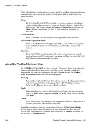 TASM offers a full workload management feature set. IWM workload management features
are more limited and have different options in SLES 10 and SLES 11, depending on the
system you select:
States
The SLES 10 and SLES 11 IWM systems have no options for custom states, health
conditions, planned environments, or state-specific values for query sessions, filters,
and throttles. IWM systems only use the Base state, Normal health condition, and
Always planned environment. The SLES 10 IWM system has no options for
workloads.
Virtual Partitions
The SLES 10 and SLES 11 IWM system has no options for virtual partitions.
Workload Management Methods
The SLES 11 IWM system has no options for the SLG Tiers workload management
method. The IWM system only uses the Tactical and Timeshare management
methods.
Exceptions
The SLES 11 IWM system has no options for ruleset exceptions or non-tactical
workload exceptions. IWM systems only use tactical workload exceptions. The SLES
10 IWM system has no options for exceptions.
About the Workload Designer View
The WORKLOAD DESIGNER view shows summary information about rulesets. Items in
the options list depend on whether you are the ruleset owner. If a ruleset is locked by
someone else, you have fewer options than if you are the ruleset owner. The Working,
Ready, and Active sections contain the following options:
Working
Names and descriptions of rulesets that are being edited. In Working, you can create
and import rulesets. Rulesets in Ready can be copied to Working for editing.
Rulesets in Working can also appear in Ready and Active.
Ready
Rulesets that have been saved to the Teradata system, but are not active. A ruleset
must be in Ready before it is copied to Active. The Active ruleset cannot be deleted
from Ready.
Active
Active ruleset on the Teradata system. The only option available in the options list, if
you have permissions, is to deactivate the ruleset.
Ruleset background color indicates synchronization between the Working and Ready
sections. Gray in both sections indicates that the same version of the ruleset is in both
sections. Blue indicates that the ruleset has been modified in the Working section since it
was last saved to the Ready section.
Chapter 27 Workload Designer
324 Teradata Viewpoint User Guide, Release 14.01
 