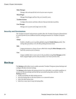 Roles Manager
Manage roles and specify the level of access users are given.
Shared Pages
Manage shared pages and how they are viewed by users.
Teradata Systems
Configure the systems and data collectors that provide data to portlets.
User Manager
Manage user accounts and assign users to roles.
Security and Permissions
The Teradata Viewpoint administrative portlets allow the Teradata Viewpoint Administrator
to control portlet access at different levels by setting permissions for Teradata Viewpoint
users.
Global
Enable or disable access to portlets globally using the Portlet Library portlet. This
setting takes precedence over all other portlet permission levels.
Role
Assign permissions to classes of users called roles using the Roles Manager portlet.
Each tab controls access to features.
User
Assign available roles to users and set role precedence using User Manager portlet.
Roles assigned higher priority take precedence over lower-priority roles.
Backup
The Backup portlet allows you to enable automatic Teradata Viewpoint system backups and
configure the data retention settings.
The Backup portlet displays the backup process icon with either a successful completion or
an error for the last attempt and lists the last successful backup date and time. Use the
Backup portlet to:
• Enable and disable the daily backup process
• Store the backup files on the local system or at a network location
• Select the daily backup time
• Select how many days to keep the backup files
Chapter 3 System Administration
34 Teradata Viewpoint User Guide, Release 14.01
 