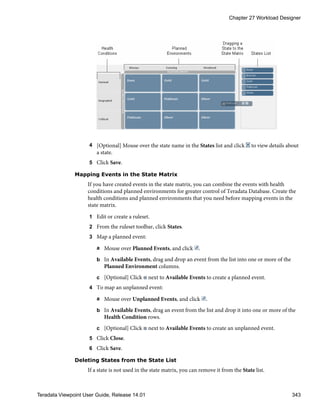 4 [Optional] Mouse over the state name in the States list and click to view details about
a state.
5 Click Save.
Mapping Events in the State Matrix
If you have created events in the state matrix, you can combine the events with health
conditions and planned environments for greater control of Teradata Database. Create the
health conditions and planned environments that you need before mapping events in the
state matrix.
1 Edit or create a ruleset.
2 From the ruleset toolbar, click States.
3 Map a planned event:
a Mouse over Planned Events, and click .
b In Available Events, drag and drop an event from the list into one or more of the
Planned Environment columns.
c [Optional] Click next to Available Events to create a planned event.
4 To map an unplanned event:
a Mouse over Unplanned Events, and click .
b In Available Events, drag an event from the list and drop it into one or more of the
Health Condition rows.
c [Optional] Click next to Available Events to create an unplanned event.
5 Click Close.
6 Click Save.
Deleting States from the State List
If a state is not used in the state matrix, you can remove it from the State list.
Chapter 27 Workload Designer
Teradata Viewpoint User Guide, Release 14.01 343
 