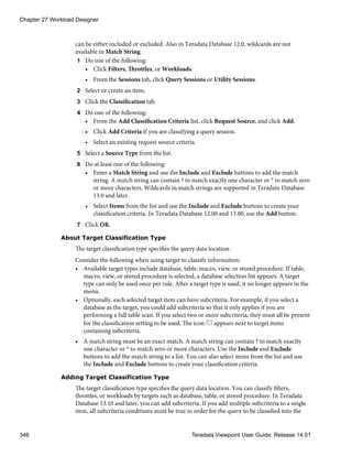 can be either included or excluded. Also in Teradata Database 12.0, wildcards are not
available in Match String.
1 Do one of the following:
• Click Filters, Throttles, or Workloads.
• From the Sessions tab, click Query Sessions or Utility Sessions.
2 Select or create an item.
3 Click the Classification tab.
4 Do one of the following:
• From the Add Classification Criteria list, click Request Source, and click Add.
• Click Add Criteria if you are classifying a query session.
• Select an existing request source criteria.
5 Select a Source Type from the list.
6 Do at least one of the following:
• Enter a Match String and use the Include and Exclude buttons to add the match
string. A match string can contain ? to match exactly one character or * to match zero
or more characters. Wildcards in match strings are supported in Teradata Database
13.0 and later.
• Select Items from the list and use the Include and Exclude buttons to create your
classification criteria. In Teradata Database 12.00 and 13.00, use the Add button.
7 Click OK.
About Target Classification Type
The target classification type specifies the query data location.
Consider the following when using target to classify information:
• Available target types include database, table, macro, view, or stored procedure. If table,
macro, view, or stored procedure is selected, a database selection list appears. A target
type can only be used once per rule. After a target type is used, it no longer appears in the
menu.
• Optionally, each selected target item can have subcriteria. For example, if you select a
database as the target, you could add subcriteria so that it only applies if you are
performing a full table scan. If you select two or more subcriteria, they must all be present
for the classification setting to be used. The icon appears next to target items
containing subcriteria.
• A match string must be an exact match. A match string can contain ? to match exactly
one character or * to match zero or more characters. Use the Include and Exclude
buttons to add the match string to a list. You can also select items from the list and use
the Include and Exclude buttons to create your classification criteria.
Adding Target Classification Type
The target classification type specifies the query data location. You can classify filters,
throttles, or workloads by targets such as database, table, or stored procedure. In Teradata
Database 13.10 and later, you can add subcriteria. If you add multiple subcriteria to a single
item, all subcriteria conditions must be true in order for the query to be classified into the
Chapter 27 Workload Designer
346 Teradata Viewpoint User Guide, Release 14.01
 