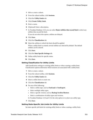 1 Edit or create a ruleset.
2 From the ruleset toolbar, click Sessions.
3 Click the Utility Limits tab.
4 Click Create Utility Limit.
5 Enter a name.
6 [Optional] Enter a description.
7 In Teradata Database 12.0, you can select Reject utilities that exceed limit to abort any
utilities that exceed the limit.
If you do not select this option, utilities are delayed.
8 Click Save.
9 Click the Classification tab.
10 Select the utilities to which the limit should be applied.
When a utility limit is created, several utilities are selected by default. The default
utilities can be cleared.
11 Click Save.
12 Click the State Specific Settings tab.
13 Define utility limits for specific states.
14 Click Save.
Setting Classification for Utility Limits
Add classification settings to existing utility limits or when creating a utility limit.
Classification options determine which sessions are associated with a utility limit.
1 Edit or create a ruleset.
2 From the ruleset toolbar, click Sessions.
3 Click the Utility Limits tab.
4 Select a utility limit or create one.
5 Click the Classification tab.
6 Do one of the following:
• Select a utility type, such as FastLoad or FastExport.
• Select multiple utility types.
• Select a specific version, such as Backup/Archive/Restore.
• Select a combination of utility types and versions.
In Teradata Database 12.0 and 13.0, the only option is to select one utility type.
7 Click Save.
Setting State-Specific Job Limits for Utility Limits
Set state-specific job limits for existing utility limits or when creating a utility limit.
Chapter 27 Workload Designer
Teradata Viewpoint User Guide, Release 14.01 353
 