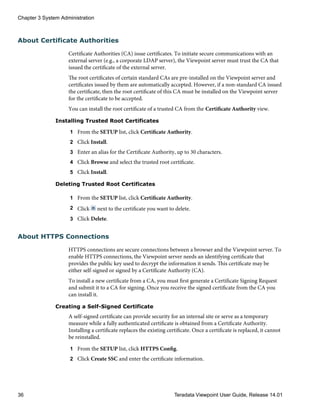 About Certificate Authorities
Certificate Authorities (CA) issue certificates. To initiate secure communications with an
external server (e.g., a corporate LDAP server), the Viewpoint server must trust the CA that
issued the certificate of the external server.
The root certificates of certain standard CAs are pre-installed on the Viewpoint server and
certificates issued by them are automatically accepted. However, if a non-standard CA issued
the certificate, then the root certificate of this CA must be installed on the Viewpoint server
for the certificate to be accepted.
You can install the root certificate of a trusted CA from the Certificate Authority view.
Installing Trusted Root Certificates
1 From the SETUP list, click Certificate Authority.
2 Click Install.
3 Enter an alias for the Certificate Authority, up to 30 characters.
4 Click Browse and select the trusted root certificate.
5 Click Install.
Deleting Trusted Root Certificates
1 From the SETUP list, click Certificate Authority.
2 Click next to the certificate you want to delete.
3 Click Delete.
About HTTPS Connections
HTTPS connections are secure connections between a browser and the Viewpoint server. To
enable HTTPS connections, the Viewpoint server needs an identifying certificate that
provides the public key used to decrypt the information it sends. This certificate may be
either self-signed or signed by a Certificate Authority (CA).
To install a new certificate from a CA, you must first generate a Certificate Signing Request
and submit it to a CA for signing. Once you receive the signed certificate from the CA you
can install it.
Creating a Self-Signed Certificate
A self-signed certificate can provide security for an internal site or serve as a temporary
measure while a fully authenticated certificate is obtained from a Certificate Authority.
Installing a certificate replaces the existing certificate. Once a certificate is replaced, it cannot
be reinstalled.
1 From the SETUP list, click HTTPS Config.
2 Click Create SSC and enter the certificate information.
Chapter 3 System Administration
36 Teradata Viewpoint User Guide, Release 14.01
 