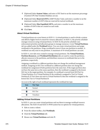 7 [Optional] Select System Values, and enter a CPU limit to set the maximum percentage
of system CPU that Teradata Database can use.
8 [Optional] Select Reserved AWTs (AMP Worker Task), and enter a number to set the
maximum number of AWTs that are reserved for tactical workloads.
9 [Optional] Select Max Expedited AWTs, and enter a number to set the maximum
number of AWTs that are created on each node.
10 Click Save.
About Virtual Partitions
Virtual partitions are a new feature in SLES 11. A virtual partition is used to divide a system
and afford a higher level of control for resource allocation. In SLES 11, the priority scheduler
manages resources using virtual partitions. In SLES 10, the priority scheduler uses
enforcement priorities and allocation groups to manage resources. A new Virtual Partitions
tab was added under the Workload button. You can create virtual partitions and assign
workloads to the partitions. Drag a workload to move it from one partition to another. A
workload can only exist in one partition. A maximum of 10 virtual partitions can exist.
In SLES 11, new tabs were created to manage virtual partitions. The Virtual Partitions,
Partition Resources, and Workload Distribution tabs are used to create the partitions,
allocate resources to the partitions, and distribute resources to workloads that are in the
partitions, respectively.
Assigning a workload to a different partition does not change the workload management
method. Assigning an SLG Tier workload to a different partition does not change the
workload tier assignment if both partitions have the same tiers. If the target partition does
not have the same tiers as the source partition, then the workload is assigned to the lowest
SLG tier in the target partition. For example, if a workload is moved from SLGTier3 in
Virtual Partition A to Virtual Partition B, the workload is assigned to Tier3 in Virtual
Partition B. If Tier3 does not exist in Virtual Partition B, then the workload is assigned to the
lowest SLG Tier in Virtual Partition B.
An icon to the right of each workload represents the workload tier type.
Icon Tier Type
Tactical
SLG Tier
Timeshare
Adding Virtual Partitions
In SLES 11, you can create virtual partitions and use them to manage workload resource
allocations. The SLES 10 and SLES 11 IWM system has no options for virtual partitions.
1 Edit or create a ruleset.
2 From the ruleset toolbar, click Workloads.
3 Click the Virtual Partitions tab.
4 Mouse over Virtual Partitions and click .
Chapter 27 Workload Designer
370 Teradata Viewpoint User Guide, Release 14.01
 