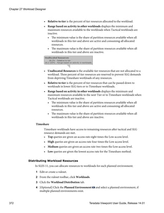• Relative to tier is the percent of tier resources allocated to the workload.
• Range based on activity in other workloads displays the minimum and
maximum resources available to the workloads when Tactical workloads are
inactive.
• The minimum value is the share of partition resources available when all
workloads in this tier and above are active and consuming all allocated
resources.
• The maximum value is the share of partition resources available when all
workloads in this tier and above are inactive.
• Unallocated Resources is the available tier resources that are not allocated to a
workload. Three percent of tier resources are reserved to prevent SLG demands
from depriving Timeshare workloads of any resources.
• Relative to tier is the percent of tier resources that can be passed down to
workloads in lower SLG tiers or to Timeshare workloads.
• Range based on activity in other workloads displays the minimum and
maximum resources available to the next Tier or to Timeshare workloads when
Tactical workloads are inactive.
• The minimum value is the share of partition resources available when all
workloads in this tier and above are active and consuming all allocated
resources.
• The maximum value is the share of partition resources available when all
workloads in this tier and above are inactive.
Timeshare
Timeshare workloads have access to remaining resources after tactical and SLG
resource demands are met.
• Top queries are given an access rate eight times the Low access level.
• High queries are given an access rate four times the Low access level.
• Medium queries are given an access rate two times the Low access level.
• Low queries are given the lowest access rate for the Timeshare method.
Distributing Workload Resources
In SLES 11, you can allocate resources to workloads for each planned environment.
1 Edit or create a ruleset.
2 From the ruleset toolbar, click Workloads.
3 Click the Workload Distribution tab.
4 [Optional] Click the Planned Environment and select a planned environment, if
multiple planned environments exist.
Chapter 27 Workload Designer
372 Teradata Viewpoint User Guide, Release 14.01
 