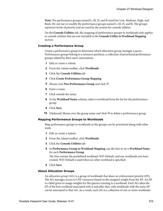 Note: The performance groups named L, M, H, and R stand for Low, Medium, High, and
Rush. Do not use or modify the performance groups named L, M, H, and R. The groups
represent levels of priority and are used by the system for console utilities.
On the Console Utilities tab, the mapping of performance groups to workloads only applies
to console utilities that are not included in the Console Utility to Workload Mapping
section.
Creating a Performance Group
Create a performance group to determine which allocation group manages a query.
Performance groups belong to a resource partition, a collection of prioritized performance
groups related by their users' associations.
1 Edit or create a ruleset.
2 From the ruleset toolbar, click Workloads.
3 Click the Console Utilities tab.
4 Click Create Performance Group Mapping.
5 Mouse over New Performance Group and click .
6 Enter a name.
7 Click outside the name.
8 In the Workload Name column, select a workload from the list for the performance
group.
9 Click Save.
10 [Optional] Mouse over the group name and click to delete a performance group.
Mapping Performance Groups to Workloads
Map performance groups to workloads so the groups can be prioritized along with other
work.
1 Edit or create a ruleset.
2 From the ruleset toolbar, click Workloads.
3 Click the Console Utilities tab.
4 In Performance Group to Workload Mapping, use the lists to set a Workload Name
for each Performance Group.
The lists contain the predefined workload, WD-Default, and any workloads you have
created. WD-Default is used when no other workload is specified.
5 Click Save.
About Allocation Groups
An allocation group (AG) is a group of workloads that share an enforcement priority (EP).
The AG manages access to CPU resources based on the assigned weight from the EP. An EP
is a label given to assign weights for the queries running in a workload. Each AG takes the
EP of the first workload associated with it and after that, only workloads with the same EP
can be associated to that AG. As a result, each AG is a collection of one or more workloads
Chapter 27 Workload Designer
Teradata Viewpoint User Guide, Release 14.01 375
 