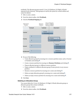 workloads. The allocation groups named L (Low), M (Medium), H (High), R (Rush)
represent levels of priority. These groups are used by the system for console utilities and
cannot be deleted.
1 Edit or create a ruleset.
2 From the ruleset toolbar, click Workloads.
3 Click the Workload Mapping tab.
4 Do any of the following:
• Create allocation groups by mousing over a resource partition name, such as Tactical
or Standard, and clicking .
• Create a resource partition by mousing over Resource Partitions and clicking .
• Drag an allocation group to a different resource partition.
• Drag a workload to a different allocation group of same priority in any resource
partition.
• Rename a resource partition by mousing over a name and clicking .
• Delete an empty allocation group by mousing over a name and clicking .
• Delete an empty resource partition by mousing over a name and clicking .
5 Click Save.
Deleting an Allocation Group
You cannot delete the L (Low), M (Medium), H (High), R (Rush) allocation groups or
allocation groups that contain workloads.
1 Edit or create a ruleset.
2 From the ruleset toolbar, click Workloads.
Chapter 27 Workload Designer
Teradata Viewpoint User Guide, Release 14.01 377
 