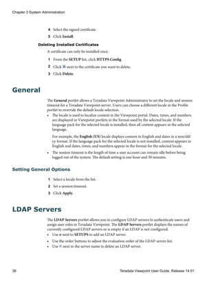 4 Select the signed certificate.
5 Click Install.
Deleting Installed Certificates
A certificate can only be installed once.
1 From the SETUP list, click HTTPS Config.
2 Click next to the certificate you want to delete.
3 Click Delete.
General
The General portlet allows a Teradata Viewpoint Administrator to set the locale and session
timeout for a Teradata Viewpoint server. Users can choose a different locale in the Profile
portlet to override the default locale selection.
• The locale is used to localize content in the Viewpoint portal. Dates, times, and numbers
are displayed in Viewpoint portlets in the format used by the selected locale. If the
language pack for the selected locale is installed, then all content appears in the selected
language.
For example, the English (US) locale displays content in English and dates in a mm/dd/
yy format. If the language pack for the selected locale is not installed, content appears in
English and dates, times, and numbers appear in the format for the selected locale.
• The session timeout is the length of time a user account can remain idle before being
logged out of the system. The default setting is one hour and 30 minutes.
Setting General Options
1 Select a locale from the list.
2 Set a session timeout.
3 Click Apply.
LDAP Servers
The LDAP Servers portlet allows you to configure LDAP servers to authenticate users and
assign user roles in Teradata Viewpoint. The LDAP Servers portlet displays the names of
currently configured LDAP servers or is empty if an LDAP is not configured.
• Use next to SETUPS to add an LDAP server.
• Use the order buttons to adjust the evaluation order of the LDAP-server list.
• Use next to the server name to delete an LDAP server.
Chapter 3 System Administration
38 Teradata Viewpoint User Guide, Release 14.01
 