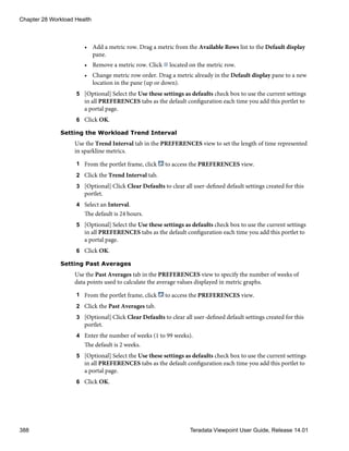 • Add a metric row. Drag a metric from the Available Rows list to the Default display
pane.
• Remove a metric row. Click located on the metric row.
• Change metric row order. Drag a metric already in the Default display pane to a new
location in the pane (up or down).
5 [Optional] Select the Use these settings as defaults check box to use the current settings
in all PREFERENCES tabs as the default configuration each time you add this portlet to
a portal page.
6 Click OK.
Setting the Workload Trend Interval
Use the Trend Interval tab in the PREFERENCES view to set the length of time represented
in sparkline metrics.
1 From the portlet frame, click to access the PREFERENCES view.
2 Click the Trend Interval tab.
3 [Optional] Click Clear Defaults to clear all user-defined default settings created for this
portlet.
4 Select an Interval.
The default is 24 hours.
5 [Optional] Select the Use these settings as defaults check box to use the current settings
in all PREFERENCES tabs as the default configuration each time you add this portlet to
a portal page.
6 Click OK.
Setting Past Averages
Use the Past Averages tab in the PREFERENCES view to specify the number of weeks of
data points used to calculate the average values displayed in metric graphs.
1 From the portlet frame, click to access the PREFERENCES view.
2 Click the Past Averages tab.
3 [Optional] Click Clear Defaults to clear all user-defined default settings created for this
portlet.
4 Enter the number of weeks (1 to 99 weeks).
The default is 2 weeks.
5 [Optional] Select the Use these settings as defaults check box to use the current settings
in all PREFERENCES tabs as the default configuration each time you add this portlet to
a portal page.
6 Click OK.
Chapter 28 Workload Health
388 Teradata Viewpoint User Guide, Release 14.01
 
