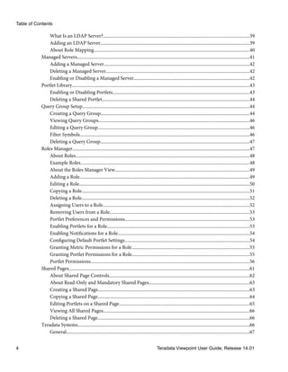 What Is an LDAP Server?............................................................................................................................39
Adding an LDAP Server..............................................................................................................................39
About Role Mapping....................................................................................................................................40
Managed Servers..................................................................................................................................................41
Adding a Managed Server...........................................................................................................................42
Deleting a Managed Server.........................................................................................................................42
Enabling or Disabling a Managed Server..................................................................................................42
Portlet Library......................................................................................................................................................43
Enabling or Disabling Portlets....................................................................................................................43
Deleting a Shared Portlet.............................................................................................................................44
Query Group Setup.............................................................................................................................................44
Creating a Query Group..............................................................................................................................44
Viewing Query Groups................................................................................................................................46
Editing a Query Group................................................................................................................................46
Filter Symbols...............................................................................................................................................46
Deleting a Query Group..............................................................................................................................47
Roles Manager......................................................................................................................................................47
About Roles...................................................................................................................................................48
Example Roles...............................................................................................................................................48
About the Roles Manager View..................................................................................................................49
Adding a Role................................................................................................................................................49
Editing a Role................................................................................................................................................50
Copying a Role..............................................................................................................................................51
Deleting a Role..............................................................................................................................................52
Assigning Users to a Role............................................................................................................................52
Removing Users from a Role......................................................................................................................53
Portlet Preferences and Permissions.........................................................................................................53
Enabling Portlets for a Role........................................................................................................................53
Enabling Notifications for a Role...............................................................................................................54
Configuring Default Portlet Settings.........................................................................................................54
Granting Metric Permissions for a Role....................................................................................................55
Granting Portlet Permissions for a Role...................................................................................................55
Portlet Permissions......................................................................................................................................56
Shared Pages.........................................................................................................................................................61
About Shared Page Controls.......................................................................................................................62
About Read-Only and Mandatory Shared Pages.....................................................................................63
Creating a Shared Page................................................................................................................................63
Copying a Shared Page................................................................................................................................64
Editing Portlets on a Shared Page..............................................................................................................65
Viewing All Shared Pages............................................................................................................................66
Deleting a Shared Page................................................................................................................................66
Teradata Systems.................................................................................................................................................66
General...........................................................................................................................................................67
Table of Contents
4 Teradata Viewpoint User Guide, Release 14.01
 