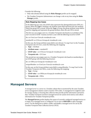 Consider the following:
• Only roles already defined using the Roles Manager portlet can be mapped.
• The Teradata Viewpoint Administrator can change a role at any time using the Roles
Manager portlet.
Role Mapping Use Cases
In the following use cases, the LDAP value represents the distinguished name (DN) of a
group. When the Type is Attribute, the attribute name field represents the user attribute
where the group DN is stored. When the Type is Group, the group attribute name field is
used for mapping and represents the group attribute where the user DN is stored.
The first use case assigns users to a Teradata Viewpoint role based on an attribute of the
user's record in LDAP. Assume you have a user with the following record in LDAP:
dn: cn=User1,ou=Users,dc=teradata,dc=com
memberOf: cn=USA,ou=Groups,dc=teradata,dc=com
In this case, the Group attribute name field is not relevant. To map User1 to the Teradata
Viewpoint role US Users, create the following role mapping:
• Type = Attribute
• Attribute name = memberOf
• LDAP value = cn=USA,ou=Groups,dc=teradata,dc=com
• Viewpoint role = US Users
The second use case assigns users to a Teradata Viewpoint role based on membership in
an LDAP group with the following structure:
dn: cn=DBAs,ou=Groups,dc=teradata,dc=com
uniqueMember: cn=User2,ou=Users,dc=teradata,dc=com
In this case, set the Group attribute name field to uniqueMember. To map User2 to the
Teradata Viewpoint role DBAs, create the following role mapping:
• Type = Group
• LDAP value = cn=DBAs,ou=Groups,dc=teradata,dc=com
• Viewpoint role = DBAs
Managed Servers
A managed server is a server in a Teradata cabinet that is monitored by the same Teradata
server management solution used to monitor TPA nodes. A managed server might be used
for storage, backup, or housing data collectors that provide portlet information and metric
data. Teradata Viewpoint monitors managed servers for system-level metrics and collects
information for Teradata Viewpoint portlets.
The Managed Servers portlet displays the names of currently configured managed servers or
is empty if no managed server is configured. Use next to SERVERS to add a managed
server. Use the dialog box to delete, enable, and disable a managed server for use by the
Teradata Viewpoint Data Collection Service (DCS).
Chapter 3 System Administration
Teradata Viewpoint User Guide, Release 14.01 41
 