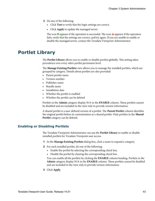 3 Do any of the following:
• Click Test to verify that the login settings are correct.
• Click Apply to update the managed server.
The icon appears if the operation is successful. The icon appears if the operation
fails; verify that the settings are correct, and try again. If you are unable to enable or
disable the managed server, contact the Teradata Viewpoint Administrator.
Portlet Library
The Portlet Library allows you to enable or disable portlets globally. This setting takes
precedence over every other portlet permission level.
The Manage Existing Portlets view allows you to manage the installed portlets, which are
grouped by category. Details about portlets are also provided:
• Parent portlet name
• Version number
• Publisher name
• Bundle name
• Installation date
• Whether the portlet is enabled
• Whether the portlet can be deleted
Portlets in the Admin category display N/A in the ENABLE column. These portlets cannot
be disabled and are included in the view only to provide version information.
A shared portlet is a user-defined version of a portlet. The Parent Portlet column identifies
the original portlet before its customization as a shared portlet. Only portlets in the Shared
Portlet category can be deleted.
Enabling or Disabling Portlets
The Teradata Viewpoint Administrator can use the Portlet Library to enable or disable
installed portlets for Teradata Viewpoint user access.
1 In the Manage Existing Portlets dialog box, click a name to expand a category.
2 For each installed portlet, do one of the following:
• Enable the portlet by selecting the corresponding check box.
• Disable the portlet by clearing the corresponding check box.
You can enable all the portlets by clicking the ENABLE column heading. Portlets in the
Admin category display N/A in the ENABLE column. These portlets cannot be disabled
and are included in the view only to provide version information.
3 Click Apply.
Chapter 3 System Administration
Teradata Viewpoint User Guide, Release 14.01 43
 