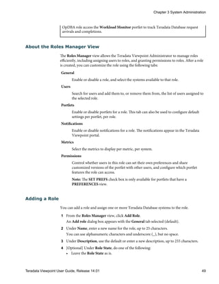 OpDBA role access the Workload Monitor portlet to track Teradata Database request
arrivals and completions.
About the Roles Manager View
The Roles Manager view allows the Teradata Viewpoint Administrator to manage roles
efficiently, including assigning users to roles, and granting permissions to roles. After a role
is created, you can customize the role using the following tabs:
General
Enable or disable a role, and select the systems available to that role.
Users
Search for users and add them to, or remove them from, the list of users assigned to
the selected role.
Portlets
Enable or disable portlets for a role. This tab can also be used to configure default
settings per portlet, per role.
Notifications
Enable or disable notifications for a role. The notifications appear in the Teradata
Viewpoint portal.
Metrics
Select the metrics to display per metric, per system.
Permissions
Control whether users in this role can set their own preferences and share
customized versions of the portlet with other users, and configure which portlet
features the role can access.
Note: The SET PREFS check box is only available for portlets that have a
PREFERENCES view.
Adding a Role
You can add a role and assign one or more Teradata Database systems to the role.
1 From the Roles Manager view, click Add Role.
An Add role dialog box appears with the General tab selected (default).
2 Under Name, enter a new name for the role, up to 25 characters.
You can use alphanumeric characters and underscore (_), but no space.
3 Under Description, use the default or enter a new description, up to 255 characters.
4 [Optional] Under Role State, do one of the following:
• Leave the Role State as is.
Chapter 3 System Administration
Teradata Viewpoint User Guide, Release 14.01 49
 