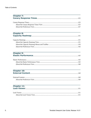 Chapter 7:
Canary Response Times..............................................................................................................125
Canary Response Times....................................................................................................................................125
About the Canary Response Times View................................................................................................125
About the Preferences View......................................................................................................................127
Chapter 8:
Capacity Heatmap.............................................................................................................................131
Capacity Heatmap.............................................................................................................................................131
About the Capacity Heatmap View.........................................................................................................131
About the Capacity Heatmap Menus and Toolbar...............................................................................139
About the Preferences View......................................................................................................................142
Chapter 9:
Elastic Performance........................................................................................................................145
Elastic Performance...........................................................................................................................................145
About the Elastic Performance View.......................................................................................................145
About the Preferences View......................................................................................................................148
Chapter 10:
External Content.................................................................................................................................149
External Content................................................................................................................................................149
About the Preferences View......................................................................................................................149
Chapter 11:
Lock Viewer.............................................................................................................................................151
Lock Viewer........................................................................................................................................................151
About the Lock Viewer View....................................................................................................................151
Table of Contents
6 Teradata Viewpoint User Guide, Release 14.01
 