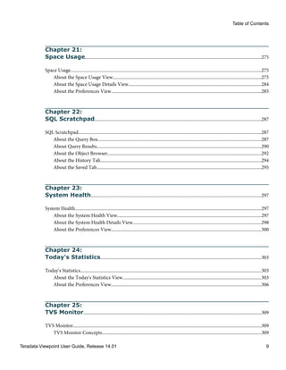 Chapter 21:
Space Usage......................................................................................................................................................275
Space Usage..................................................................................................................................................................275
About the Space Usage View..............................................................................................................................275
About the Space Usage Details View.................................................................................................................284
About the Preferences View................................................................................................................................285
Chapter 22:
SQL Scratchpad..............................................................................................................................................287
SQL Scratchpad............................................................................................................................................................287
About the Query Box...........................................................................................................................................287
About Query Results............................................................................................................................................290
About the Object Browser...................................................................................................................................292
About the History Tab.........................................................................................................................................294
About the Saved Tab............................................................................................................................................295
Chapter 23:
System Health.................................................................................................................................................297
System Health...............................................................................................................................................................297
About the System Health View...........................................................................................................................297
About the System Health Details View.............................................................................................................298
About the Preferences View................................................................................................................................300
Chapter 24:
Today's Statistics.........................................................................................................................................303
Today's Statistics..........................................................................................................................................................303
About the Today's Statistics View......................................................................................................................303
About the Preferences View................................................................................................................................306
Chapter 25:
TVS Monitor.......................................................................................................................................................309
TVS Monitor................................................................................................................................................................309
TVS Monitor Concepts........................................................................................................................................309
Table of Contents
Teradata Viewpoint User Guide, Release 14.01 9
 