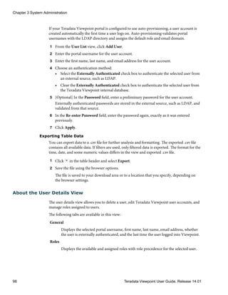 If your Teradata Viewpoint portal is configured to use auto-provisioning, a user account is
created automatically the first time a user logs on. Auto-provisioning validates portal
usernames with the LDAP directory and assigns the default role and email domain.
1 From the User List view, click Add User.
2 Enter the portal username for the user account.
3 Enter the first name, last name, and email address for the user account.
4 Choose an authentication method:
• Select the Externally Authenticated check box to authenticate the selected user from
an external source, such as LDAP.
• Clear the Externally Authenticated check box to authenticate the selected user from
the Teradata Viewpoint internal database.
5 [Optional] In the Password field, enter a preliminary password for the user account.
Externally authenticated passwords are stored in the external source, such as LDAP, and
validated from that source.
6 In the Re-enter Password field, enter the password again, exactly as it was entered
previously.
7 Click Apply.
Exporting Table Data
You can export data to a .csv file for further analysis and formatting. The exported .csv file
contains all available data. If filters are used, only filtered data is exported. The format for the
time, date, and some numeric values differs in the view and exported .csv file.
1 Click in the table header and select Export.
2 Save the file using the browser options.
The file is saved to your download area or to a location that you specify, depending on
the browser settings.
About the User Details View
The user details view allows you to delete a user, edit Teradata Viewpoint user accounts, and
manage roles assigned to users.
The following tabs are available in this view:
General
Displays the selected portal username, first name, last name, email address, whether
the user is externally authenticated, and the last time the user logged into Viewpoint.
Roles
Displays the available and assigned roles with role precedence for the selected user.
Chapter 3 System Administration
98 Teradata Viewpoint User Guide, Release 14.01
 